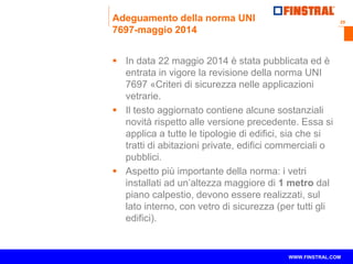 29 
www.finstral.com © 
WWW.FINSTRAL.COM 
Adeguamento della norma UNI 
7697-maggio 2014 
 In data 22 maggio 2014 è stata pubblicata ed è 
entrata in vigore la revisione della norma UNI 
7697 «Criteri di sicurezza nelle applicazioni 
vetrarie. 
 Il testo aggiornato contiene alcune sostanziali 
novità rispetto alle versione precedente. Essa si 
applica a tutte le tipologie di edifici, sia che si 
tratti di abitazioni private, edifici commerciali o 
pubblici. 
 Aspetto più importante della norma: i vetri 
installati ad un’altezza maggiore di 1 metro dal 
piano calpestio, devono essere realizzati, sul 
lato interno, con vetro di sicurezza (per tutti gli 
edifici). 
 
