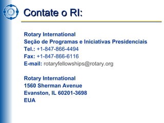 Contate o RI: Rotary International Seção de Programas e Iniciativas Presidenciais Tel.:  +1-847-866-4494 Fax:  +1-847-866-6116 E-mail:   [email_address] Rotary International  1560 Sherman Avenue Evanston, IL 60201-3698 EUA 