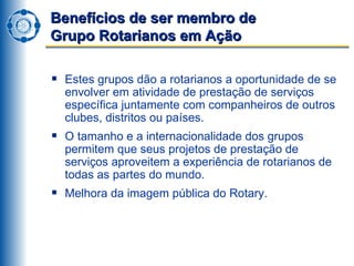 Benefícios de ser membro de  Grupo Rotarianos em Ação Estes grupos dão a rotarianos a oportunidade de se envolver em atividade de prestação de serviços específica juntamente com companheiros de outros clubes, distritos ou países. O tamanho e a internacionalidade dos grupos permitem que seus projetos de prestação de serviços aproveitem a experiência de rotarianos de todas as partes do mundo. Melhora da imagem pública do Rotary.  