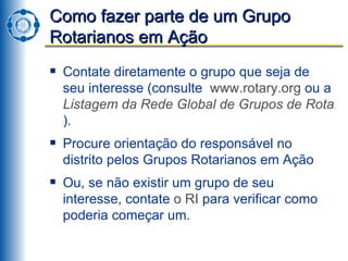 Como fazer parte de um Grupo Rotarianos em Ação Contate diretamente o grupo que seja de seu interesse (consulte  www.rotary.org  ou a  Listagem da Rede Global de Grupos de Rotarianos ). Procure orientação do responsável no distrito pelos Grupos Rotarianos em Ação  Ou, se não existir um grupo de seu interesse, contate  o RI  para verificar como poderia começar um. 