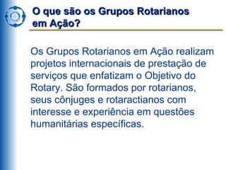 O que são os Grupos Rotarianos  em Ação? Os Grupos Rotarianos em Ação realizam projetos internacionais de prestação de serviços que enfatizam o Objetivo do Rotary. São formados por rotarianos, seus cônjuges e rotaractianos com interesse e experiência em questões humanitárias específicas.  