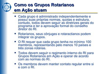 Como os Grupos Rotarianos  em Ação atuam Cada grupo é administrado independentemente e possui suas próprias normas, quotas e estrutura, contudo, todos devem seguir as diretrizes gerais do programa e ter a aprovação formal do conselho diretor do RI. Rotarianos, seus cônjuges e rotaractianos podem integrar os grupos. O RI requer que cada grupo tenha no mínimo 100 membros, representando pelo menos 10 países e três zonas rotárias. Todos devem seguir o regimento interno do RI para Grupos Rotarianos em Ação e operar de acordo com as normas do RI. Os membros devem manter contato regular entre si e com o RI. 
