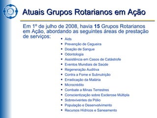 Atuais Grupos Rotarianos em Ação Em 1º de julho de 2008, havia  15  Grupos Rotarianos em Ação, abordando as seguintes áreas de prestação de serviços: Aids Prevenção de Cegueira Doação de Sangue Odontologia Assistência em Casos de Catástrofe Eventos Mundiais de Saúde Regeneração Auditiva Contra a Fome e Subnutrição Erradicação da Malária Microcrédito Combate a Minas Terrestres Conscientização sobre Esclerose Múltipla Sobreviventes da Pólio População e Desenvolvimento Recursos Hídricos e Saneamento 