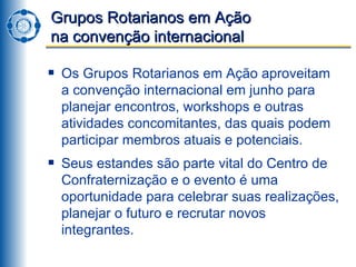 Grupos Rotarianos em Ação  na convenção internacional Os Grupos Rotarianos em Ação aproveitam a convenção internacional em junho para planejar encontros, workshops e outras atividades concomitantes, das quais podem participar membros atuais e potenciais. Seus estandes são parte vital do Centro de Confraternização e o evento é uma oportunidade para celebrar suas realizações, planejar o futuro e recrutar novos integrantes. 