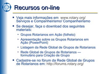 Recursos on-line Veja mais informações em  www.rotary.org /  Serviços e Companheirismo/ Companheirismo Se desejar, faça o download dos seguintes materiais: Grupos Rotarianos em Ação (folheto) Apresentação sobre os Grupos Rotarianos em Ação (PowerPoint)  Listagem da Rede Global de Grupos de Rotarianos Rede Global de Grupos de Rotarianos — formulário para Criação de Grupo Cadastre-se no fórum da Rede Global de Grupos de Rotarianos em:  http://forums.rotary.org/ 