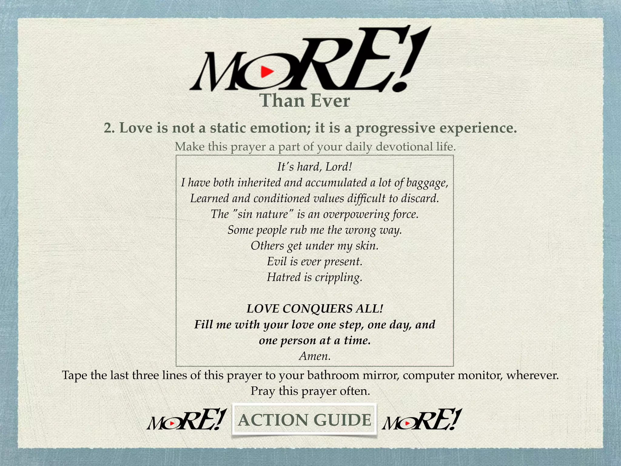 Lord, I have tried to do it in my own strength for far too long now.
I've come to the realization that it's time to turn everything over to you.
I am a sinner in need of forgiveness and grace.
I want your strength to be my strength.
I want your love to be my love
And ﬁll the void in my life.
From this day forward, I will acknowledge you as Lord and Savior.
Amen.
1. Begin to experience the Love of God, personally.
"God is love" (1 John 4:8). "If anyone acknowledges that Jesus is the Son of God, God
(Love) lives in him and he in God (Love)” (1 John 4:15). This “Love experience” can
begin by praying the following prayer.
~CHALLENGE~
Than Ever
 