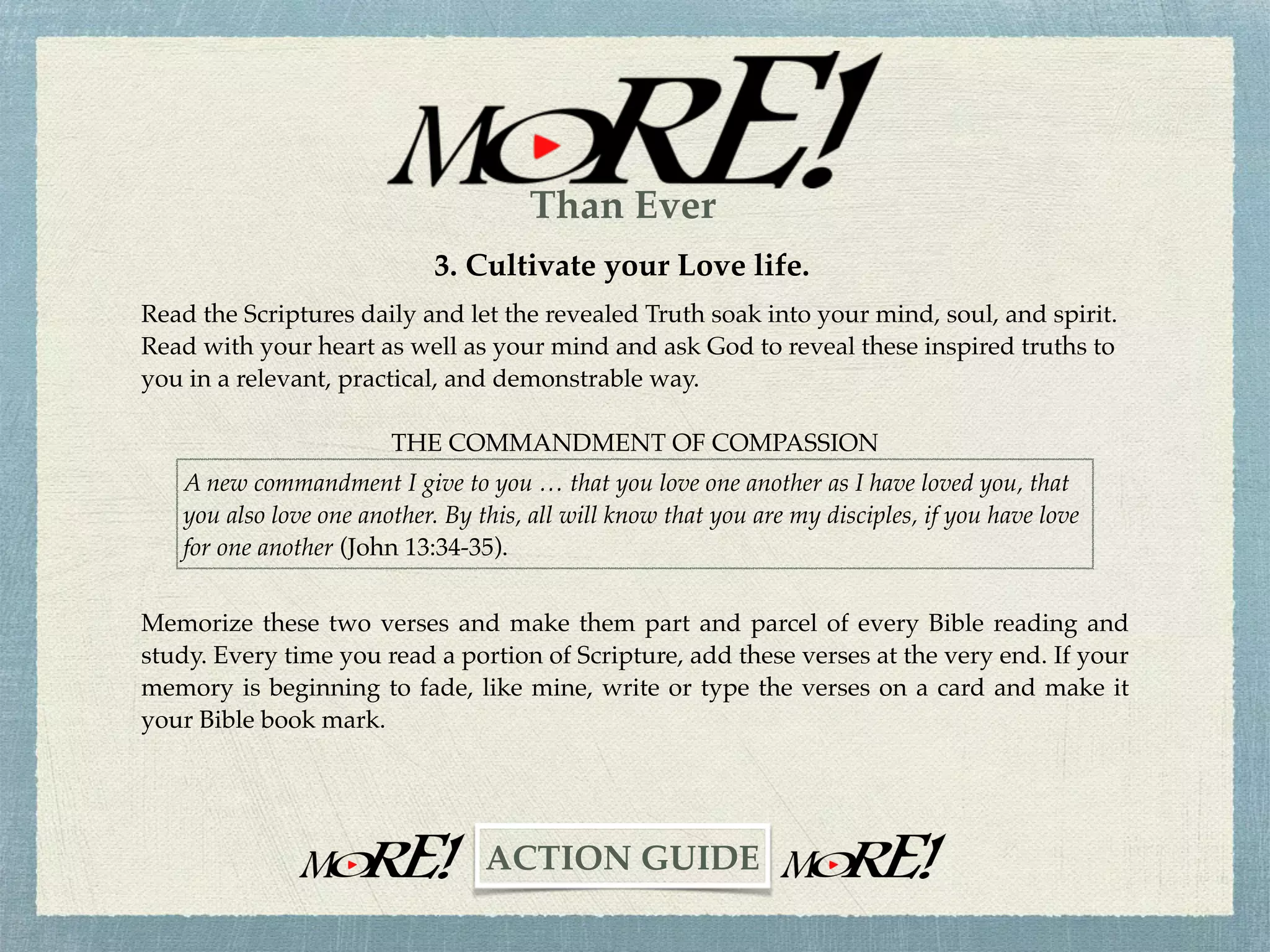 2. Love is not a static emotion; it is a progressive experience.
It's hard, Lord!
I have both inherited and accumulated a lot of baggage,
Learned and conditioned values difﬁcult to discard.
The "sin nature" is an overpowering force.
Some people rub me the wrong way.
Others get under my skin.
Evil is ever present.
Hatred is crippling.
LOVE CONQUERS ALL!
Fill me with your love one step, one day, and
one person at a time.
Amen.
Make this prayer a part of your daily devotional life.
Tape the last three lines of this prayer to your bathroom mirror, computer monitor, wherever.
Pray this prayer often.
~CHALLENGE~
Than Ever
 
