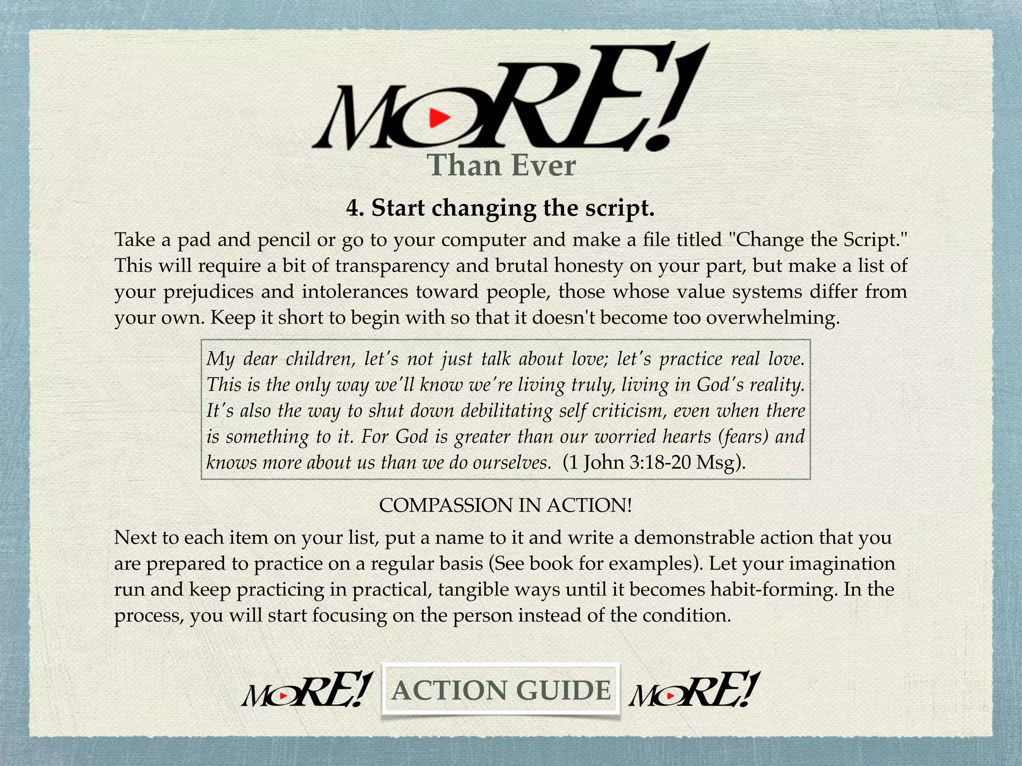 3. Cultivate your Love life.
A new commandment I give to you … that you love one another as I have loved you, that
you also love one another. By this, all will know that you are my disciples, if you have love
for one another (John 13:34-35).
Read the Scriptures daily and let the revealed Truth soak into your mind, soul, and spirit.
Read with your heart as well as your mind and ask God to reveal these inspired truths to
you in relevant, practical, and demonstrable ways.
THE COMMANDMENT OF COMPASSION
Memorize these two verses and make them part and parcel of every Bible reading and
study. Every time you read a portion of Scripture, add these verses at the very end. If your
memory is beginning to fade, like mine, write or type the verses on a card and make it
your Bible book mark.
~CHALLENGE~
Than Ever
 