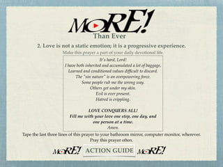 Lord, I have tried to do it in my own strength for far too long now.
I've come to the realization that it's time to turn everything over to you.
I am a sinner in need of forgiveness and grace.
I want your strength to be my strength.
I want your love to be my love
And ﬁll the void in my life.
From this day forward, I will acknowledge you as Lord and Savior.
Amen.
1. Begin to experience the Love of God, personally.
"God is love" (1 John 4:8). "If anyone acknowledges that Jesus is the Son of God, God
(Love) lives in him and he in God (Love)” (1 John 4:15). This “Love experience” can
begin by praying the following prayer.
~CHALLENGE~
Than Ever
 