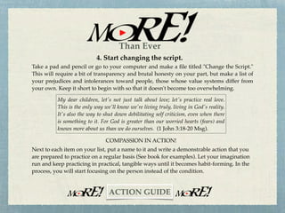 3. Cultivate your Love life.
A new commandment I give to you … that you love one another as I have loved you, that
you also love one another. By this, all will know that you are my disciples, if you have love
for one another (John 13:34-35).
Read the Scriptures daily and let the revealed Truth soak into your mind, soul, and spirit.
Read with your heart as well as your mind and ask God to reveal these inspired truths to
you in relevant, practical, and demonstrable ways.
THE COMMANDMENT OF COMPASSION
Memorize these two verses and make them part and parcel of every Bible reading and
study. Every time you read a portion of Scripture, add these verses at the very end. If your
memory is beginning to fade, like mine, write or type the verses on a card and make it
your Bible book mark.
~CHALLENGE~
Than Ever
 