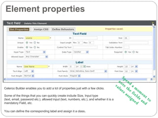 Element properties Celeroo Builder enables you to add a lot of properties just with a few clicks. Some of the things that you can quickly create include Size, Input type  (text, email, password etc.), allowed input (text, numbers, etc.), and whether it is a mandatory Field, etc. You can define the corresponding label and assign it a class . Spend a moment to  note the fields and  values assigned 