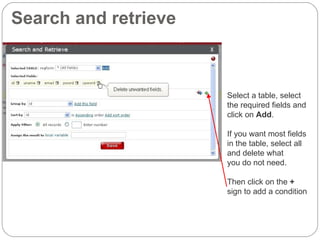 Search and retrieve Select a table, select  the required fields and  click on  Add . If you want most fields in the table, select all and delete what  you do not need. Then click on the  +  sign to add a condition 