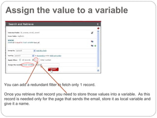 Assign the value to a variable You can add a redundant filter to fetch only 1 record.  Once you retrieve that record you need to store those values into a variable.  As this record is needed only for the page that sends the email, store it as local variable and give it a name. 