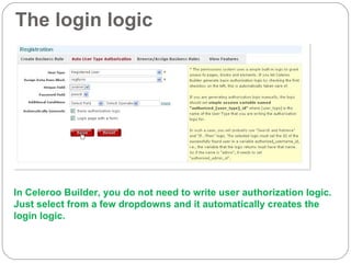 The login logic In Celeroo Builder, you do not need to write user authorization logic.  Just select from a few dropdowns and it automatically creates the login logic. 