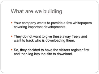 What are we building Your company wants to provide a few whitepapers covering important developments.  They do not want to give these away freely and want to track who is downloading them.  So, they decided to have the visitors register first and then log into the site to download. 
