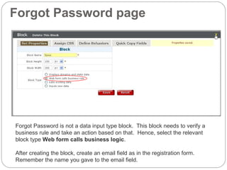 Forgot Password page Forgot Password is not a data input type block.  This block needs to verify a  business rule and take an action based on that.  Hence, select the relevant block type  Web form calls business logic . After creating the block, create an email field as in the registration form.  Remember the name you gave to the email field. 
