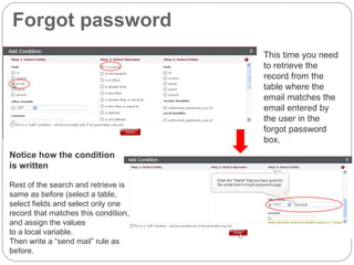Forgot password c This time you need to retrieve the record from the table where the email matches the email entered by the user in the forgot password box.  c Notice how the condition  is written Rest of the search and retrieve is same as before (select a table, select fields and select only one record that matches this condition, and assign the values  to a local variable. Then write a “send mail” rule as before. 