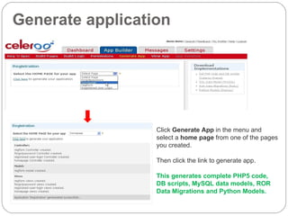 Generate application Click  Generate App  in the menu and select a  home page  from one of the pages you created. Then click the link to generate app. This generates complete PHP5 code, DB scripts, MySQL data models, ROR Data Migrations and Python Models. 