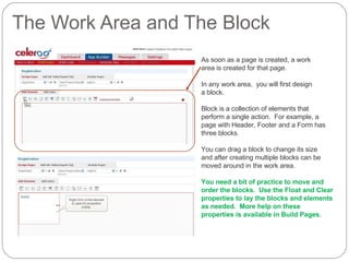 The Work Area and The Block As soon as a page is created, a work  area is created for that page. In any work area,  you will first design  a block. Block is a collection of elements that  perform a single action.  For example, a  page with Header, Footer and a Form has  three blocks. You can drag a block to change its size  and after creating multiple blocks can be moved around in the work area. You need a bit of practice to move and  order the blocks.  Use the Float and Clear properties to lay the blocks and elements as needed.  More help on these properties is available in Build Pages. 