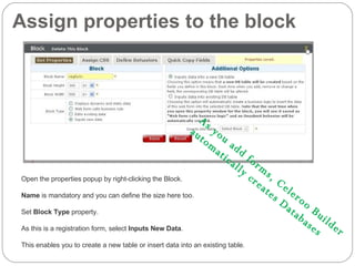 Assign properties to the block Open the properties popup by right-clicking the Block. Name  is mandatory and you can define the size here too. Set  Block Type  property.  As this is a registration form, select  Inputs New Data . This enables you to create a new table or insert data into an existing table. As you add forms, Celeroo Builder  automatically creates Databases 
