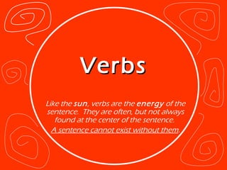Verbs Like the  sun , verbs are the  energy  of the sentence.  They are often, but not always found at the center of the sentence.  A sentence cannot exist without them . 