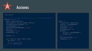 'use strict'
// npm run actionhero generate action -- --name=myFirstAction
exports.action = {
name: 'myFirstAction',
description: 'an actionhero action',
blockedConnectionTypes: [],
outputExample: {},
matchExtensionMimeType: false,
version: 1.0,
toDocument: true,
middleware: [],
inputs: {},
run: function (api, data, next) {
let error = null
// your logic here
return next(error)
}
}
Acciones
data = {
connection: connection,
action: 'randomNumber',
toProcess: true,
toRender: true,
messageCount: 123,
params: {
action: 'randomNumber',
apiVersion: 1
},
actionStartTime: 123,
response: {},
}
 