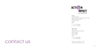 contact us
Dubai
International Media Production Zone
(IMPZ)Emirates Road
UAE
T: +971 4 435 5995
F: +971 4 435 5997
Abu Dhabi
Hareb Al Otaiba Building
Airport Road
PO Box 39053
UAE
T:
F:
www.actionimpact.com
Info@actionimpact.com
 