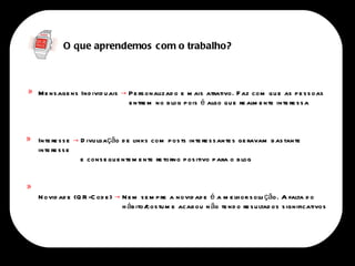 O que aprendemos com o trabalho?



    M e ns age ns Ind ivid u ais → P e rs onalizad o e m ais atrativo. F az com qu e as p e s s oas
«
                                   e ntre m no b log p ois é algo qu e re alm e nte inte re s s a



    Inte re s s e → D ivu lgação d e links com p os ts inte re s s ante s ge ravam b as tante
«
    inte re s s e
                    e cons e qu e nte m e nte re torno p os itivo p ara o b log

«
    N ovid ad e (Q R -C od e ) → N e m s e m p re a novid ad e é a m e lh or s olu ção. A falta d o
                                 h áb ito/ tu m e acab ou n ão te nd o re s u ltad os s ignificativos
                                          cos
 
