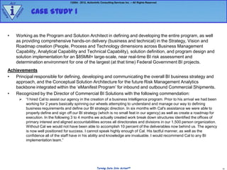 Act                                     ©2004 - 2012, ActionInfo Consulting Services Inc. – All Rights Reserved



         i               Case Study 1
                e
Ac




                  z
               aly
qu
  ire


           An




     •         Working as the Program and Solution Architect in defining and developing the entire program, as well
               as providing comprehensive hands-on delivery (business and technical) in the Strategy, Vision and
               Roadmap creation (People, Process and Technology dimensions across Business Management
               Capability, Analytical Capability and Technical Capability), solution definition, and program design and
               solution implementation for an $85MM+ large-scale, near real-time BI risk assessment and
               determination environment for one of the largest (at that time) Federal Government BI projects.
     Achievements
     •  Principal responsible for defining, developing and communicating the overall BI business strategy and
        approach, and the Conceptual Solution Architecture for the future Risk Management Analytics
        backbone integrated within the „eManifest Program‟ for inbound and outbound Commercial Shipments.
     •  Recognized by the Director of Commercial BI Solutions with the following commendation:
                     “I hired Cal to assist our agency in the creation of a business Intelligence program. Prior to his arrival we had been
                      working for 2 years basically spinning our wheels attempting to understand and manage our way to defining
                      business requirements and define our BI strategic direction. In six months with Cal's assistance we were able to
                      properly define and sign off our BI strategy (which is no small feat in our agency) as well as create a roadmap for
                      execution. In the following 3 to 4 months we actually created work break down structures identified the offices of
                      primary interest and aligned accountabilities across all directorates and divisions in our 1,500 person organization.
                      Without Cal we would not have been able to accomplish 10 percent of the deliverables now behind us. The agency
                      is now well positioned for success. I cannot speak highly enough of Cal. His tactful manner, as well as the
                      confidence all of the staff have in his ability and knowledge are invaluable. I would recommend Cal to any BI
                      implementation team.”




                                                                      Turning Data Into ActionSM                                               10
 