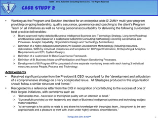 Act                                    ©2004 - 2012, ActionInfo Consulting Services Inc. – All Rights Reserved



         i               Case Study 2
                e
Ac




                  z
               aly
qu
  ire


           An



     •         Working as the Program and Solution Architect for an enterprise-wide $12MM+ multi-year program
               providing on-going leadership, quality assurance, governance and coaching to the client‟s Program
               Team on all initiatives as well as having personal accountability for delivering the following customized
               best practice deliverables:
                     Board-approved highly-detailed Business Intelligence Business and Technology Strategy, Long-term Roadmap
                      and Business Case (based on a customized ActionInfo Consulting methodology covering Governance and
                      Processes, Analytic Capability, Organization Design and Technology Architecture).
                     Definition of a highly detailed customized DW Solution Development Methodology (including resources,
                      deliverables, WBS by individual, milestones and templates for: BI Project Estimation, BI Reporting & Analytics
                      Requirements and ETL System Design).
                     Definition of a customized BI Data Governance Framework.
                     Definition of BI Business Intake and Prioritization and Report Sanctioning Processes.
                     Development of BI Program KPIs comprised of nine separate monitoring areas with each having 3 individual
                      measures across People, Process and Technology.

     Achievements
     •  Received significant praise from the President & CEO recognized for the “development and articulation
        of a comprehensive strategy on a very complicated issue. All Strategies produced in this organization
        should follow a similar structure and format.”
     •  Recognized in a reference letter from the CIO in recognition of contributing to the success of one of
        their largest initiatives, with comments such as:
                     “Deliverables that…have been of the highest quality with an attention to detail.”
                     “Successfully provided us with leadership and depth of Business Intelligence business and technology subject
                      matter expertise.”
                     “A key strength is his ability to relate to and share his knowledge with the project team…has proven to be very
                      approachable and a pleasure to work with, even under highly stressful circumstances.”

                                                                     Turning Data Into ActionSM                                         11
 