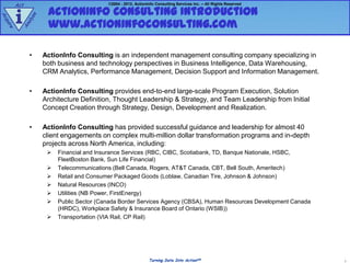 Act                                 ©2004 - 2012, ActionInfo Consulting Services Inc. – All Rights Reserved

                    ActionInfo Consulting Introduction
        i
             e
Ac




               z
            aly     www.actioninfoconsulting.com
qu
  ire


        An




             •     ActionInfo Consulting is an independent management consulting company specializing in
                   both business and technology perspectives in Business Intelligence, Data Warehousing,
                   CRM Analytics, Performance Management, Decision Support and Information Management.

             •     ActionInfo Consulting provides end-to-end large-scale Program Execution, Solution
                   Architecture Definition, Thought Leadership & Strategy, and Team Leadership from Initial
                   Concept Creation through Strategy, Design, Development and Realization.

             •     ActionInfo Consulting has provided successful guidance and leadership for almost 40
                   client engagements on complex multi-million dollar transformation programs and in-depth
                   projects across North America, including:
                       Financial and Insurance Services (RBC, CIBC, Scotiabank, TD, Banque Nationale, HSBC,
                        FleetBoston Bank, Sun Life Financial)
                       Telecommunications (Bell Canada, Rogers, AT&T Canada, CBT, Bell South, Ameritech)
                       Retail and Consumer Packaged Goods (Loblaw, Canadian Tire, Johnson & Johnson)
                       Natural Resources (INCO)
                       Utilities (NB Power, FirstEnergy)
                       Public Sector (Canada Border Services Agency (CBSA), Human Resources Development Canada
                        (HRDC), Workplace Safety & Insurance Board of Ontario (WSIB))
                       Transportation (VIA Rail, CP Rail)




                                                              Turning Data Into ActionSM                           1
 
