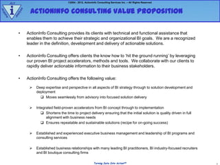Act                                     ©2004 - 2012, ActionInfo Consulting Services Inc. – All Rights Reserved



        i           ActionInfo Consulting Value Proposition
             e
Ac




               z
            aly
qu
  ire


        An




             •     ActionInfo Consulting provides its clients with technical and functional assistance that
                   enables them to achieve their strategic and organizational BI goals. We are a recognized
                   leader in the definition, development and delivery of actionable solutions.

             •     ActionInfo Consulting offers clients the know how to „hit the ground running‟ by leveraging
                   our proven BI project accelerators, methods and tools. We collaborate with our clients to
                   rapidly deliver actionable information to their business stakeholders.

             •     ActionInfo Consulting offers the following value:

                       Deep expertise and perspective in all aspects of BI strategy through to solution development and
                        deployment
                           Moves seamlessly from advisory into focused solution delivery

                       Integrated field-proven accelerators from BI concept through to implementation
                            Shortens the time to project delivery ensuring that the initial solution is quality driven in full
                              alignment with business needs
                            Ensures repeatable and sustainable solutions (recipe for on-going success)

                       Established and experienced executive business management and leadership of BI programs and
                        consulting services

                       Established business relationships with many leading BI practitioners, BI industry-focused recruiters
                        and BI boutique consulting firms

                                                                  Turning Data Into ActionSM                                      3
 