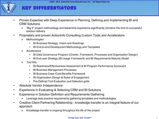 Act                                    ©2004 - 2012, ActionInfo Consulting Services Inc. – All Rights Reserved



        i           Key Differentiators
             e
Ac




               z
            aly
qu
  ire


        An


             •     Proven Expertise with Deep Experience in Planning, Defining and Implementing BI and
                   CRM Solutions
                       “Big 5” project methodology and leadership experience significantly shortens the time to successful
                        solution delivery
             •     Proprietary and proven ActionInfo Consulting Custom Tools and Accelerators
                       Methodologies
                          • BI Business Strategy, Vision and Roadmap
                          • BI End-to-end Development Methodology and Templates
                       Accelerators
                          • BI Data Governance Program (Charter, Framework, Processes and Organization Design)
                          • BI End-user Strategy (BI Usage Framework) and BI Requirements Maturity Model
                       Tool Kits
                          • BI Readiness/Effectiveness Assessment & BI Program Performance Scorecard
                          • BI Business Management Processes
                          • BI Business Case /Cost Benefits Framework
                          • BI Organization Design & Rules of Engagement
                          • Pre-Defined Tool Evaluation and Selection grids
             •     Absolute Vendor Independence
             •     Experience in Evaluating & Selecting CRM and BI Solutions
             •     Experience in Solution Definition and Requirements Gathering
                       Leverage best practice requirements gathering templates and methodologies
             •     Creative Client Partnering Relationship - knowledge transfer is an integral feature of our
                   approach
                       Knowledge transfer is ongoing throughout the life of the project

                                                                 Turning Data Into ActionSM                                   4
 