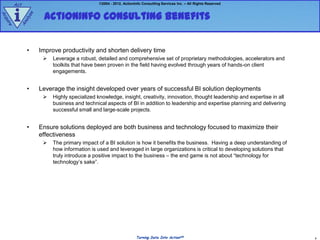 Act                                    ©2004 - 2012, ActionInfo Consulting Services Inc. – All Rights Reserved



        i           ActionInfo Consulting Benefits
             e
Ac




               z
            aly
qu
  ire


        An




             •     Improve productivity and shorten delivery time
                       Leverage a robust, detailed and comprehensive set of proprietary methodologies, accelerators and
                        toolkits that have been proven in the field having evolved through years of hands-on client
                        engagements.


             •     Leverage the insight developed over years of successful BI solution deployments
                       Highly specialized knowledge, insight, creativity, innovation, thought leadership and expertise in all
                        business and technical aspects of BI in addition to leadership and expertise planning and delivering
                        successful small and large-scale projects.


             •     Ensure solutions deployed are both business and technology focused to maximize their
                   effectiveness
                       The primary impact of a BI solution is how it benefits the business. Having a deep understanding of
                        how information is used and leveraged in large organizations is critical to developing solutions that
                        truly introduce a positive impact to the business – the end game is not about “technology for
                        technology‟s sake”.




                                                                 Turning Data Into ActionSM                                      8
 