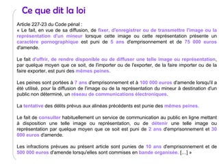 Ce que dit la loi Article 227-23 du Code pénal :  « Le fait, en vue de sa diffusion, de  fixer, d'enregistrer ou de transmettre l'image ou la représentation d'un mineur  lorsque cette image ou cette représentation présente un  caractère pornographique  est puni de  5 ans  d'emprisonnement et de  75 000 euros  d'amende. Le fait  d'offrir, de rendre disponible ou de diffuser une telle image ou représentation , par quelque moyen que ce soit, de l'importer ou de l'exporter, de la faire importer ou de la faire exporter, est puni des  mêmes peines. Les peines sont portées à  7 ans  d'emprisonnement et à  100 000 euros  d'amende lorsqu'il a été utilisé, pour la diffusion de l'image ou de la représentation du mineur à destination d'un public non déterminé, un  réseau de communications électroniques . La  tentative  des délits prévus aux alinéas précédents est punie des  mêmes peines. Le fait de  consulter  habituellement un service de communication au public en ligne mettant à disposition une telle image ou représentation, ou de  détenir  une telle image ou représentation par quelque moyen que ce soit est puni de  2 ans  d'emprisonnement et  30 000 euros  d'amende. Les infractions prévues au présent article sont punies de  10 ans  d'emprisonnement et de  500 000 euros  d'amende lorsqu'elles sont commises en  bande organisée.  […] » 