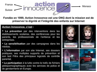 France Suisse Monaco Fondée en 1999, Action Innocence est une ONG dont la mission est de préserver la dignité et l'intégrité des enfants sur Internet Action Innocence, c’est  :   La prévention  par des interventions dans les établissements scolaires, des conférences pour les parents, les professionnels de l’enfance et les entreprises. La sensibilisation  par des campagnes dans les médias. L’information  par son site Internet, ses dossiers pratiques, ses multiples supports de prévention et son test Filtra des principaux logiciels de contrôle parental,  La participation  à la lutte contre le trafic de fichiers pédopornographiques avec les services de police et de gendarmerie en Europe. 