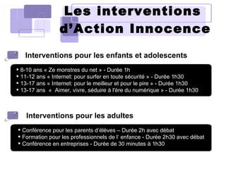 Les  interventions   d’Action Innocence Interventions pour les enfants et adolescents Interventions pour les adultes 8-10 ans « Ze monstres du net » - Durée 1h 11-12 ans « Internet: pour surfer en toute sécurité   » - Durée 1h30 13-17 ans « Internet: pour le meilleur et pour le pire » - Durée 1h30 13-17 ans  «  Aimer, vivre, séduire à l'ère du numérique » - Durée 1h30 Conférence pour les parents d’élèves – Durée 2h avec débat Formation pour les professionnels de l‘ enfance - Durée 2h30 avec débat Conférence en entreprises - Durée de 30 minutes à 1h30 