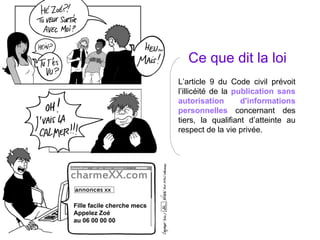 Ce que dit la loi L’article 9 du Code civil prévoit l’illicéité de la  publication sans autorisation d'informations personnelles  concernant des tiers, la qualifiant d’atteinte au respect de la vie privée. 
