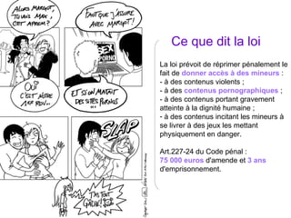 Ce que dit la loi La loi prévoit de réprimer pénalement le fait de  donner accès à des mineurs  : - à des contenus violents ; - à des  contenus pornographiques  ; - à des contenus portant gravement atteinte à la dignité humaine ; à des contenus incitant les mineurs à se livrer à des jeux les mettant physiquement en danger. Art.227-24 du Code pénal :  75 000 euros  d'amende et  3 ans  d'emprisonnement. 