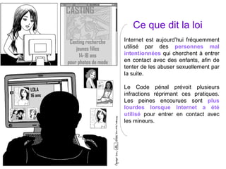 Ce que dit la loi Internet est aujourd’hui fréquemment utilisé par des  personnes mal intentionnées  qui cherchent à entrer en contact avec des enfants, afin de tenter de les abuser sexuellement par la suite. Le Code pénal prévoit plusieurs infractions réprimant ces pratiques. Les peines encourues sont  plus lourdes lorsque Internet a été utilisé  pour entrer en contact avec les mineurs. 