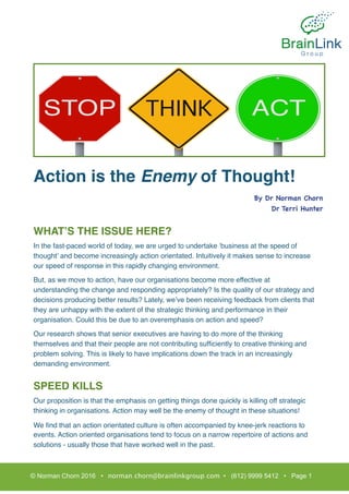 Action is the Enemy of Thought!
WHAT’S THE ISSUE HERE?
In the fast-paced world of today, we are urged to undertake ‘business at the speed of
thought’ and become increasingly action orientated. Intuitively it makes sense to increase
our speed of response in this rapidly changing environment.
But, as we move to action, have our organisations become more effective at
understanding the change and responding appropriately? Is the quality of our strategy and
decisions producing better results? Lately, we’ve been receiving feedback from clients that
they are unhappy with the extent of the strategic thinking and performance in their
organisation. Could this be due to an overemphasis on action and speed?
Our research shows that senior executives are having to do more of the thinking
themselves and that their people are not contributing sufﬁciently to creative thinking and
problem solving. This is likely to have implications down the track in an increasingly
demanding environment.
SPEED KILLS
Our proposition is that the emphasis on getting things done quickly is killing off strategic
thinking in organisations. Action may well be the enemy of thought in these situations!
We ﬁnd that an action orientated culture is often accompanied by knee-jerk reactions to
events. Action oriented organisations tend to focus on a narrow repertoire of actions and
solutions - usually those that have worked well in the past.
© Norman Chorn 2016 • norman.chorn@brainlinkgroup.com • (612) 9999 5412 • Page 1
By Dr Norman Chorn

Dr Terri Hunter

 