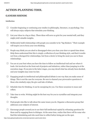 3/30/2019 https://www.gallupstrengthscenter.com/private-reports/en-us/print-action-items
https://www.gallupstrengthscenter.com/private-reports/en-us/print-action-items 1/5
ACTION-PLANNING TOOL
GANESH SHINDE
Intellection
Consider beginning or continuing your studies in philosophy, literature, or psychology. You
will always enjoy subjects that stimulate your thinking.
List your ideas in a log or diary. These ideas will serve as grist for your mental mill, and they
might yield valuable insights.
Deliberately build relationships with people you consider to be “big thinkers.” Their example
will inspire you to focus your own thinking.
People may think you are aloof or disengaged when you close your door or spend time alone.
Help them understand that this is simply a reflection of your thinking style, and that it results
not from a disregard for relationships, but from a desire to bring the most you can to those
relationships.
You are at your best when you have the time to follow an intellectual trail and see where it
leads. Get involved on the front end of projects and initiatives, rather than jumping in at the
execution stage. If you join in the latter stages, you may derail what has already been decided,
and your insights may come too late.
Engaging people in intellectual and philosophical debate is one way that you make sense of
things. This is not the case for everyone. Be sure to channel your provocative questions to
those who similarly enjoy the give and take of debate.
Schedule time for thinking; it can be energizing for you. Use these occasions to muse and
reflect.
Take time to write. Writing might be the best way for you to crystallize and integrate your
thoughts.
Find people who like to talk about the same issues you do. Organize a discussion group that
addresses your subjects of interest.
Encourage people around you to use their full intellectual capital by reframing questions for
them and by engaging them in dialogue. At the same time, realize that there will be some who
find this intimidating and who need time to reflect before being put on the spot.
 