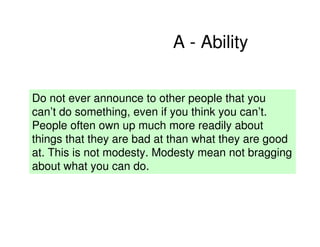 A - Ability


Do not ever announce to other people that you
can’t do something, even if you think you can’t.
People often own up much more readily about
things that they are bad at than what they are good
at. This is not modesty. Modesty mean not bragging
about what you can do.
 
