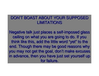 DON’T BOAST ABOUT YOUR SUPPOSED
            LIMITATIONS

Negative talk just places a self-imposed glass
   ceiling on what you are going to do. If you
  think like this, add the little word “yet” to the
end. Though there may be good reasons why
you may not get the goal, don’t make excuses
in advance, then you have just set yourself up
                     for failure.
 