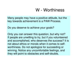 W - Worthiness
Many people may have a positive attitude, but the
key towards achievement is a PAW Process.

Do you deserve to achieve your goals?

Only you can answer this question, but why not?
If people are unwilling to try, but if you volunteered
and accomplished, who deserves the success? It is
not about ethics or morals when it comes to self-
worthiness. Do not apologize for succeeding or
winning. Notice any uncomfortable feelings, and
they will point to obstacles and self-doubts.
 
