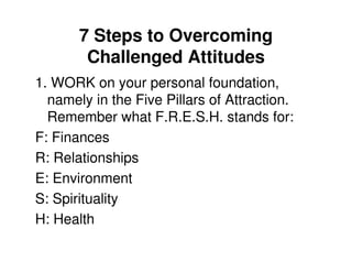 7 Steps to Overcoming
        Challenged Attitudes
1. WORK on your personal foundation,
  namely in the Five Pillars of Attraction.
  Remember what F.R.E.S.H. stands for:
F: Finances
R: Relationships
E: Environment
S: Spirituality
H: Health
 