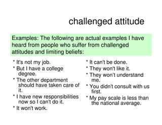 challenged attitude
Examples: The following are actual examples I have
heard from people who suffer from challenged
attitudes and limiting beliefs:
* It's not my job.              * It can't be done.
* But I have a college          * They won't like it.
   degree.                      * They won’t understand
* The other department             me.
   should have taken care of    * You didn't consult with us
   it.                             first.
* I have new responsibilities   * My pay scale is less than
   now so I can't do it.           the national average.
* It won't work.
                                                 2008 PEW RESEARCH CENTER
 
