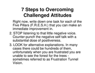 7 Steps to Overcoming
        Challenged Attitudes
  Right now, write down one task for each of the
  Five Pillars (F.R.E.S.H.) that you can make an
  immediate improvement in.
2. STOP listening to that little negative voice.
  Counter-punch the negative self talk with a
  substantial dose of positiveness.
3. LOOK for alternative explanations. In many
  cases there could be hundreds of them,
  unfortunately when you are frustrated you are
  unable to see the forest for the trees -
  sometimes referred to as Frustration Tunnel
  Vision.
 