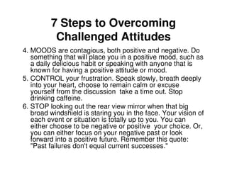7 Steps to Overcoming
          Challenged Attitudes
4. MOODS are contagious, both positive and negative. Do
   something that will place you in a positive mood, such as
   a daily delicious habit or speaking with anyone that is
   known for having a positive attitude or mood.
5. CONTROL your frustration. Speak slowly, breath deeply
   into your heart, choose to remain calm or excuse
   yourself from the discussion take a time out. Stop
   drinking caffeine.
6. STOP looking out the rear view mirror when that big
   broad windshield is staring you in the face. Your vision of
   each event or situation is totally up to you. You can
   either choose to be negative or positive your choice. Or,
   you can either focus on your negative past or look
   forward into a positive future. Remember this quote:
   "Past failures don't equal current successes."
 