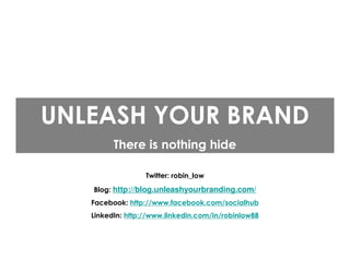 UNLEASH YOUR BRAND
         There is nothing hide

                  Twitter: robin_low
   Blog: http://blog.unleashyourbranding.com/
   Facebook: http://www.facebook.com/socialhub
   LinkedIn: http://www.linkedin.com/in/robinlow88
 